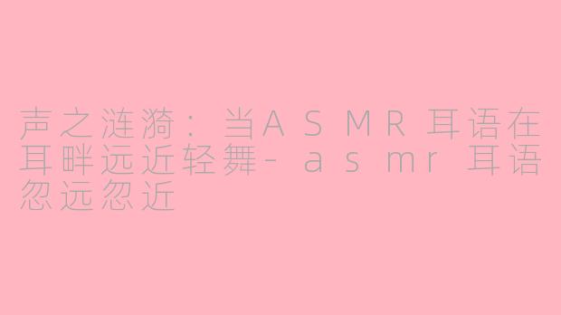 声之涟漪：当ASMR耳语在耳畔远近轻舞-asmr耳语忽远忽近