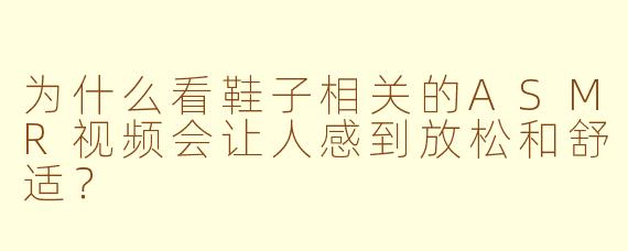 为什么看鞋子相关的ASMR视频会让人感到放松和舒适？