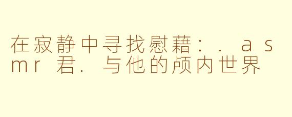 在寂静中寻找慰藉：.asmr君.与他的颅内世界