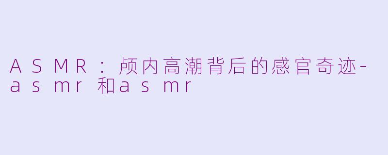 ASMR:颅内高潮背后的感官奇迹-asmr和asmr