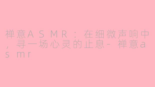 禅意ASMR：在细微声响中，寻一场心灵的止息-禅意asmr