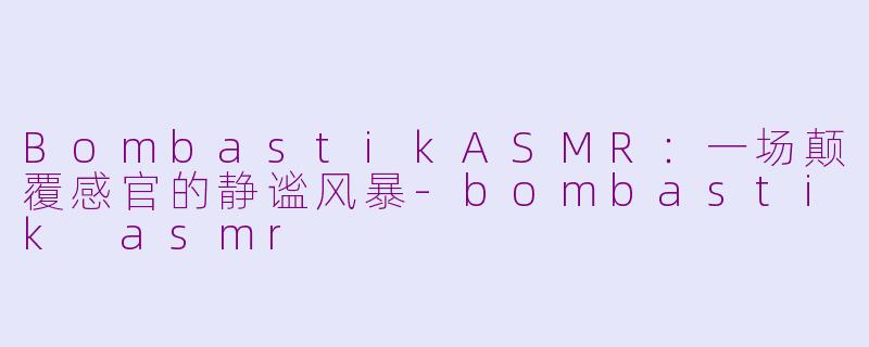 BombastikASMR：一场颠覆感官的静谧风暴-bombastik asmr