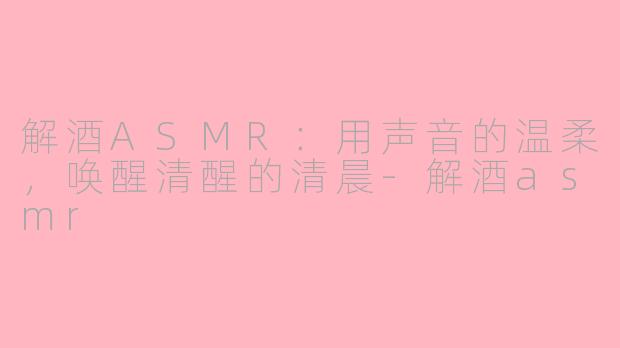 解酒ASMR：用声音的温柔，唤醒清醒的清晨-解酒asmr