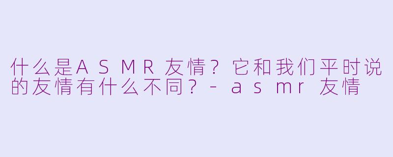 什么是ASMR友情?它和我们平时说的友情有什么不同?-asmr友情