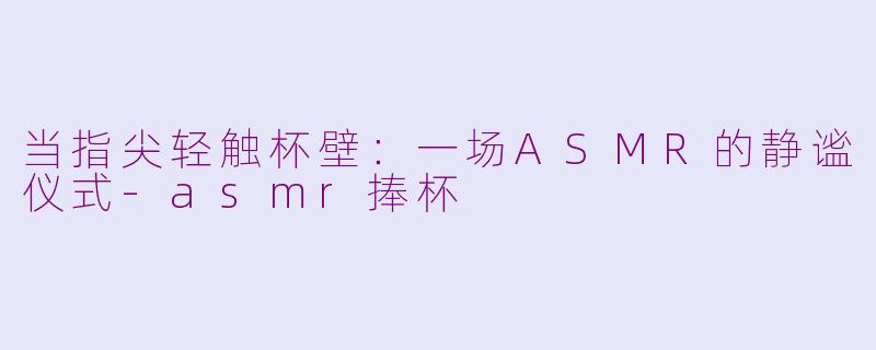 当指尖轻触杯壁：一场ASMR的静谧仪式-asmr捧杯