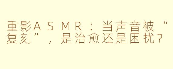 重影ASMR：当声音被“复刻”，是治愈还是困扰？