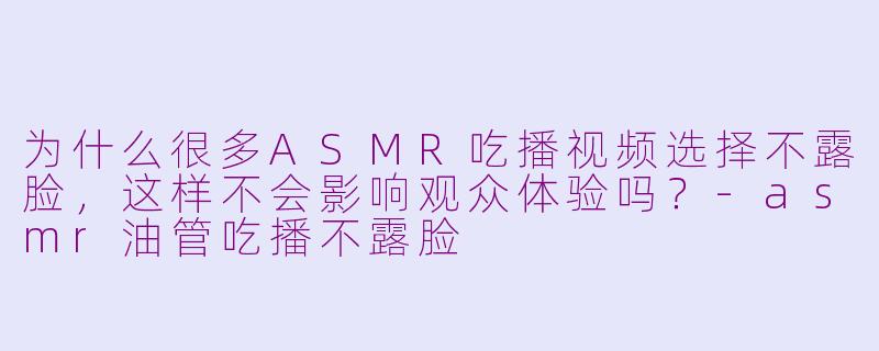 为什么很多ASMR吃播视频选择不露脸，这样不会影响观众体验吗？-asmr油管吃播不露脸