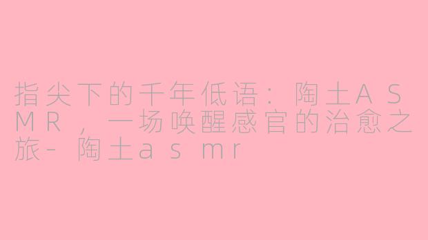 指尖下的千年低语:陶土ASMR,一场唤醒感官的治愈之旅-陶土asmr