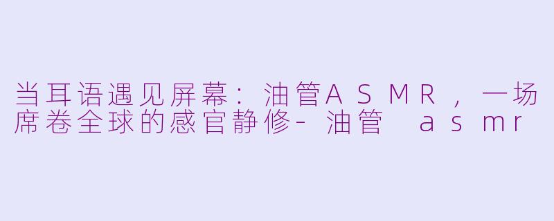 当耳语遇见屏幕:油管ASMR,一场席卷全球的感官静修-油管 asmr