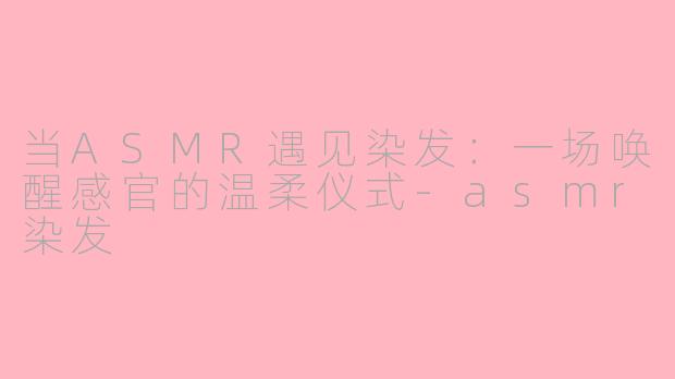 当ASMR遇见染发:一场唤醒感官的温柔仪式-asmr染发