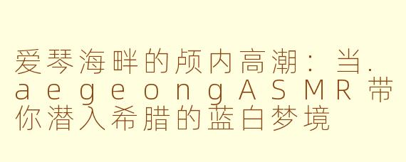 爱琴海畔的颅内高潮:当.aegeongASMR带你潜入希腊的蓝白梦境