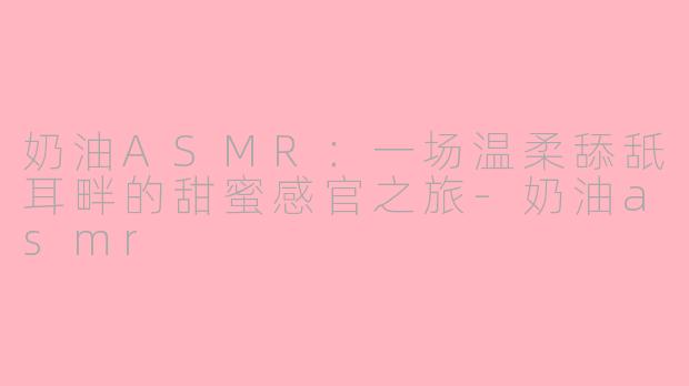 奶油ASMR:一场温柔舔舐耳畔的甜蜜感官之旅-奶油asmr