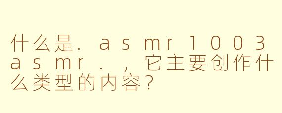 什么是.asmr1003asmr.,它主要创作什么类型的内容?