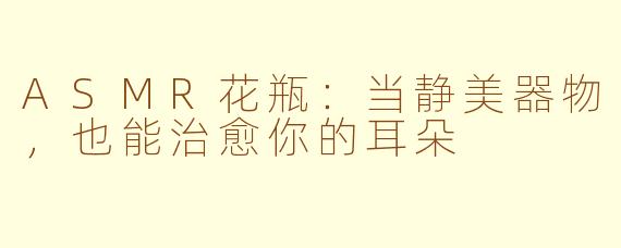 ASMR花瓶:当静美器物,也能治愈你的耳朵