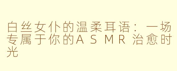 白丝女仆的温柔耳语：一场专属于你的ASMR治愈时光