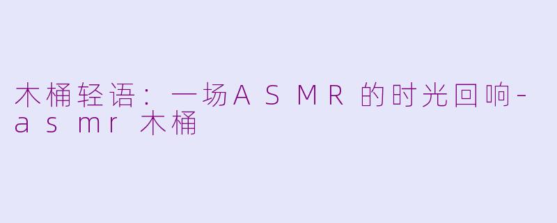 木桶轻语：一场ASMR的时光回响-asmr木桶