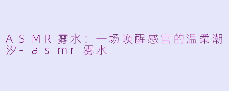 ASMR雾水:一场唤醒感官的温柔潮汐-asmr雾水