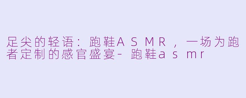 足尖的轻语：跑鞋ASMR，一场为跑者定制的感官盛宴-跑鞋asmr