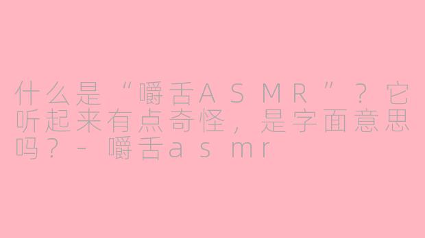 什么是“嚼舌ASMR”?它听起来有点奇怪,是字面意思吗?-嚼舌asmr