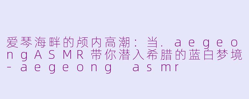 爱琴海畔的颅内高潮:当.aegeongASMR带你潜入希腊的蓝白梦境-aegeong asmr