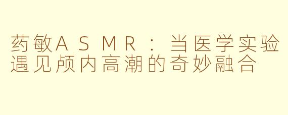 药敏ASMR:当医学实验遇见颅内高潮的奇妙融合