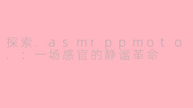 探索.asmrppmoto.：一场感官的静谧革命
