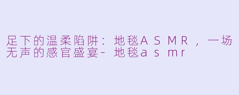足下的温柔陷阱:地毯ASMR,一场无声的感官盛宴-地毯asmr