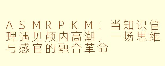ASMRPKM：当知识管理遇见颅内高潮，一场思维与感官的融合革命