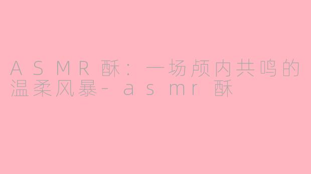 ASMR酥:一场颅内共鸣的温柔风暴-asmr酥