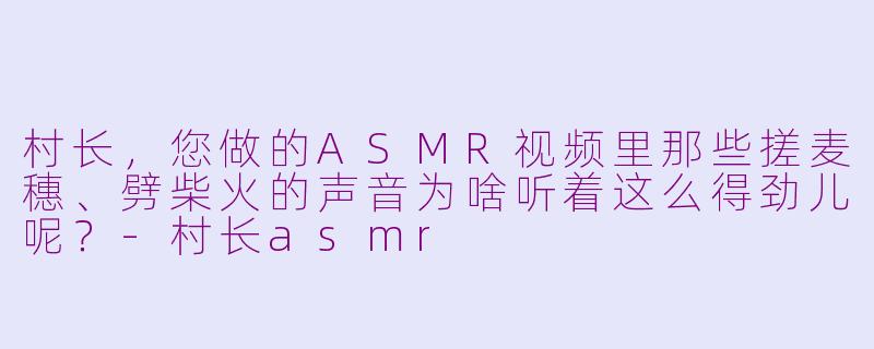 村长,您做的ASMR视频里那些搓麦穗、劈柴火的声音为啥听着这么得劲儿呢?-村长asmr