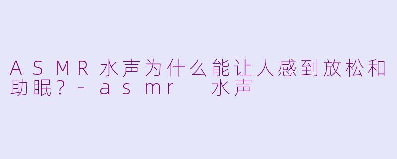 ASMR水声为什么能让人感到放松和助眠？-asmr 水声
