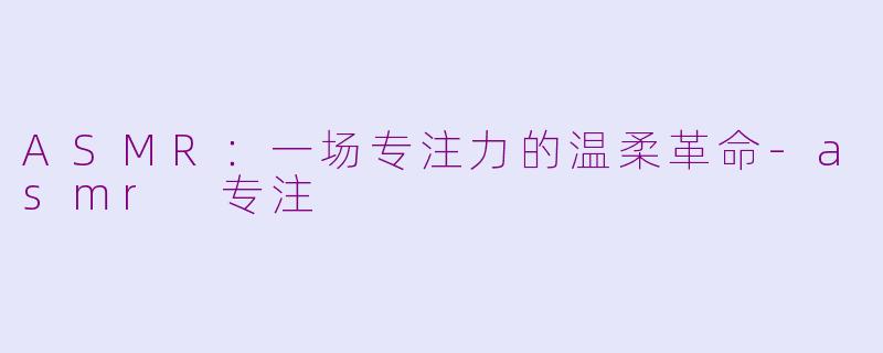 ASMR:一场专注力的温柔革命-asmr 专注