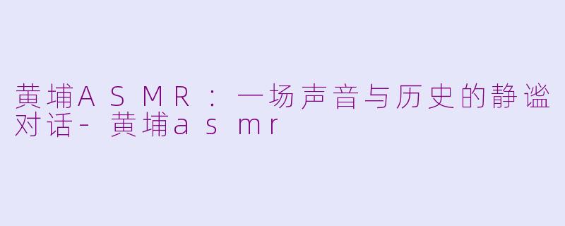 黄埔ASMR：一场声音与历史的静谧对话-黄埔asmr