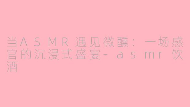 当ASMR遇见微醺：一场感官的沉浸式盛宴-asmr饮酒