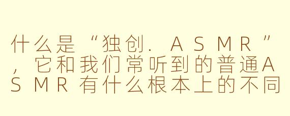 什么是“独创.ASMR”,它和我们常听到的普通ASMR有什么根本上的不同?
