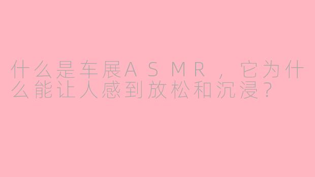 什么是车展ASMR,它为什么能让人感到放松和沉浸?