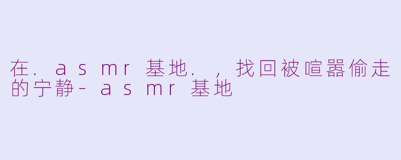 在.asmr基地.,找回被喧嚣偷走的宁静-asmr基地