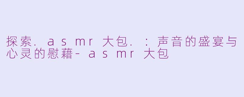 探索.asmr大包.:声音的盛宴与心灵的慰藉-asmr大包