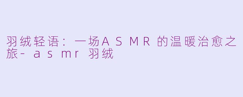 羽绒轻语：一场ASMR的温暖治愈之旅-asmr羽绒