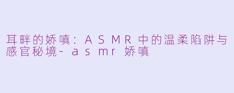 耳畔的娇嗔:ASMR中的温柔陷阱与感官秘境-asmr娇嗔