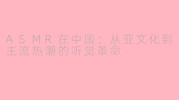 ASMR在中国：从亚文化到主流热潮的听觉革命