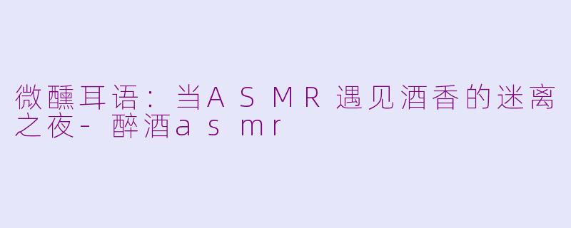 微醺耳语:当ASMR遇见酒香的迷离之夜-醉酒asmr