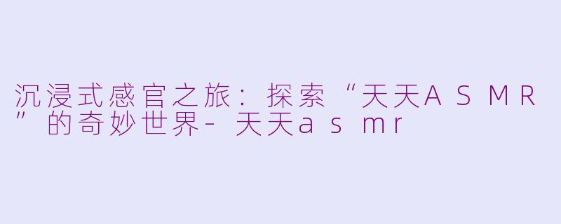 沉浸式感官之旅：探索“天天ASMR”的奇妙世界-天天asmr