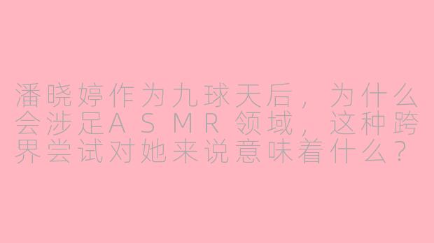 潘晓婷作为九球天后，为什么会涉足ASMR领域，这种跨界尝试对她来说意味着什么？