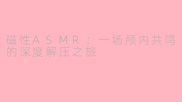 磁性ASMR：一场颅内共鸣的深度解压之旅
