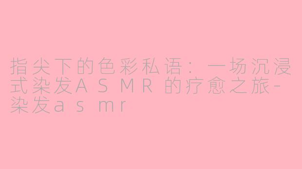 指尖下的色彩私语：一场沉浸式染发ASMR的疗愈之旅