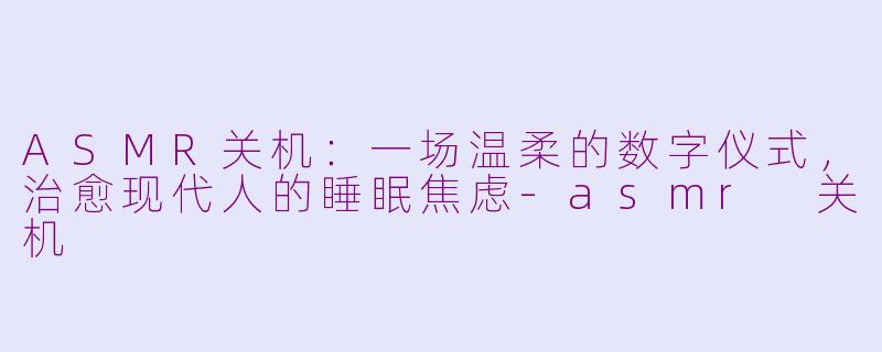 ASMR关机：一场温柔的数字仪式，治愈现代人的睡眠焦虑-asmr 关机