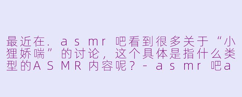 最近在.asmr吧看到很多关于“小狸娇喘”的讨论，这个具体是指什么类型的ASMR内容呢？-asmr吧asmr小狸娇喘