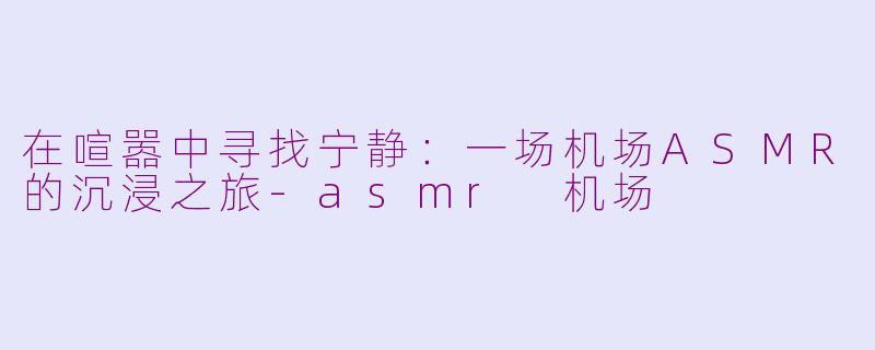 在喧嚣中寻找宁静:一场机场ASMR的沉浸之旅-asmr 机场