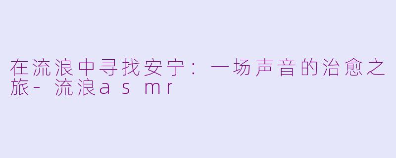 在流浪中寻找安宁：一场声音的治愈之旅-流浪asmr
